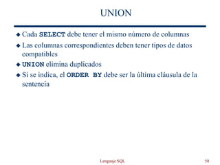 Lenguaje SQL 50
UNION
 Cada SELECT debe tener el mismo número de columnas
 Las columnas correspondientes deben tener tipos de datos
compatibles
 UNION elimina duplicados
 Si se indica, el ORDER BY debe ser la última cláusula de la
sentencia
 