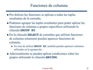 Lenguaje SQL 60
Funciones de columna
 Por defecto las funciones se aplican a todas las tuplas
resultantes de la consulta.
 Podemos agrupar las tuplas resultantes para poder aplicar las
funciones de columna a grupos específicos utilizando la
cláusula GROUP BY.
 En la cláusula SELECT de consultas que utilizan funciones
de columna solamente pueden aparecer funciones de
columna.
 En caso de utilizar GROUP BY, también pueden aparecer columnas
utilizadas en la agrupación.
 Adicionalmente se pueden aplicar condiciones sobre los
grupos utilizando la cláusula HAVING.
 