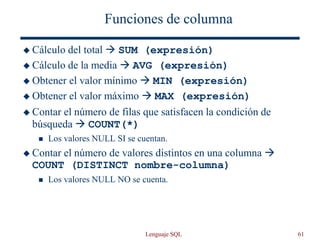 Lenguaje SQL 61
Funciones de columna
 Cálculo del total  SUM (expresión)
 Cálculo de la media  AVG (expresión)
 Obtener el valor mínimo  MIN (expresión)
 Obtener el valor máximo  MAX (expresión)
 Contar el número de filas que satisfacen la condición de
búsqueda  COUNT(*)
 Los valores NULL SI se cuentan.
 Contar el número de valores distintos en una columna 
COUNT (DISTINCT nombre-columna)
 Los valores NULL NO se cuenta.
 