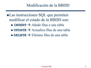 Lenguaje SQL 71
Modificación de la BBDD
Las instrucciones SQL que permiten
modificar el estado de la BBDD son:
 INSERT  Añade filas a una tabla
 UPDATE  Actualiza filas de una tabla
 DELETE  Elimina filas de una tabla
 