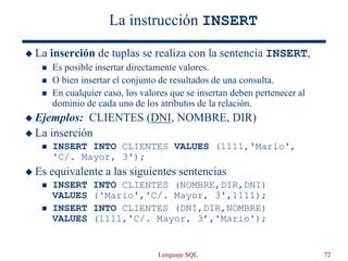 Lenguaje SQL 72
La instrucción INSERT
 La inserción de tuplas se realiza con la sentencia INSERT,
 Es posible insertar directamente valores.
 O bien insertar el conjunto de resultados de una consulta.
 En cualquier caso, los valores que se insertan deben pertenecer al
dominio de cada uno de los atributos de la relación.
 Ejemplos: CLIENTES (DNI, NOMBRE, DIR)
 La inserción
 INSERT INTO CLIENTES VALUES (1111,'Mario',
'C/. Mayor, 3');
 Es equivalente a las siguientes sentencias
 INSERT INTO CLIENTES (NOMBRE,DIR,DNI)
VALUES ('Mario','C/. Mayor, 3',1111);
 INSERT INTO CLIENTES (DNI,DIR,NOMBRE)
VALUES (1111,'C/. Mayor, 3’,'Mario');
 