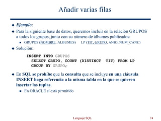 Lenguaje SQL 74
Añadir varias filas
 Ejemplo:
 Para la siguiente base de datos, queremos incluir en la relación GRUPOS
a todos los grupos, junto con su número de álbumes publicados:
 GRUPOS (NOMBRE, ALBUMES) LP (TIT, GRUPO, ANIO, NUM_CANC)
 Solución:
 En SQL se prohíbe que la consulta que se incluye en una cláusula
INSERT haga referencia a la misma tabla en la que se quieren
insertar las tuplas.
 En ORACLE sí está permitido
INSERT INTO GRUPOS
SELECT GRUPO, COUNT (DISTINCT TIT) FROM LP
GROUP BY GRUPO;
 