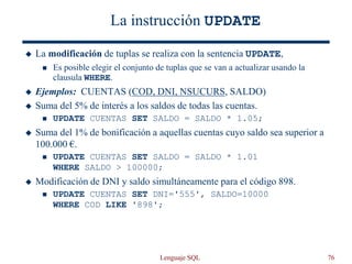 Lenguaje SQL 76
La instrucción UPDATE
 La modificación de tuplas se realiza con la sentencia UPDATE,
 Es posible elegir el conjunto de tuplas que se van a actualizar usando la
clausula WHERE.
 Ejemplos: CUENTAS (COD, DNI, NSUCURS, SALDO)
 Suma del 5% de interés a los saldos de todas las cuentas.
 UPDATE CUENTAS SET SALDO = SALDO * 1.05;
 Suma del 1% de bonificación a aquellas cuentas cuyo saldo sea superior a
100.000 €.
 UPDATE CUENTAS SET SALDO = SALDO * 1.01
WHERE SALDO > 100000;
 Modificación de DNI y saldo simultáneamente para el código 898.
 UPDATE CUENTAS SET DNI='555', SALDO=10000
WHERE COD LIKE '898';
 