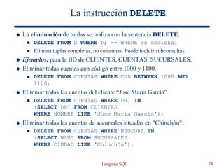Lenguaje SQL 78
La instrucción DELETE
 La eliminación de tuplas se realiza con la sentencia DELETE:
 DELETE FROM R WHERE P; -- WHERE es opcional
 Elimina tuplas completas, no columnas. Puede incluir subconsultas.
 Ejemplos: para la BD de CLIENTES, CUENTAS, SUCURSALES.
 Eliminar todas cuentas con código entre 1000 y 1100.
 DELETE FROM CUENTAS WHERE COD BETWEEN 1000 AND
1100;
 Eliminar todas las cuentas del cliente “Jose María García”.
 DELETE FROM CUENTAS WHERE DNI IN
(SELECT DNI FROM CLIENTES
WHERE NOMBRE LIKE 'Jose María García');
 Eliminar todas las cuentas de sucursales situadas en "Chinchón".
 DELETE FROM CUENTAS WHERE NSUCURS IN
(SELECT NSUC FROM SUCURSALES
WHERE CIUDAD LIKE 'Chinchón');
 