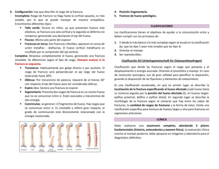 3. Configuración: hay que describir el rasgo de la fractura.
- Incompleta: Rasgo de fractura no llega hasta la cortical opuesta, es más
estable, por lo que se puede manejar de manera ortopédica.
Encontramos diferentes tipos:
▪ Tallo verde: Ocurre en niños, ya que presentan huesos más
elásticos, se fractura una sola cortical y la segunda se deforma sin
romperse, generando una desviación el eje del hueso.
▪ Fisuras: Afecta solo parte del espesor
▪ Fracturas en torus: Son fracturas infantiles, aparecen en zonas de
unión metafiso - diafisarias. El hueso cortical metafisario es
insuflado por la compresión del eje vertical.
- Completa: Atraviesa completamente el hueso, generando una fractura
inestable. Se diferencian según el tipo de rasgo. Siempre evaluar si la
fractura es expuesta.
▪ Transversa: Habitualmente por golpe directo o por avulsión. El
rasgo de fractura será perpendicular al eje largo del hueso
(tolerando hasta 30º).
▪ Oblicua: Por mecanismo de palanca, requiere de al menos 30°
con respecto al eje del hueso para ser considerada oblicua.
▪ Espiro idea: Genera una fractura en espiral.
▪ Segmentaria: Presenta dos rasgos de fractura en un mismo hueso
que no se comunican entre sí. Están asociados a mecanismos de
alta energía.
▪ Conminutas: se generan >3 fragmentos de hueso. Hay rasgos que
se comunican entre sí. Es inestable y refiere gran impacto, el
grado de conminución está directamente relacionado con la
energía involucrada.
4. Posición fragmentaria.
5. Fractura de hueso patológico.
CLASIFICACIONES
Las clasificaciones tienen el objetivos de ayudar a la comunicación entre y
deben cumplir con los principios de:
1. Ir desde lo más básico a lo más complejo según se escala en la clasificación
(ej. que las tipo 1 sean más simples que las tipo 3)
2. Orientar el manejo.
3. Ser reproducibles.
Clasificación AO (Arbeitsgemeinschaft für Osteosynthesefragen)
Clasificación que divide las fracturas según el rasgo que presenta y el
desplazamiento o energía asociada. Orientan al pronóstico y manejo. En caso
de resolución quirúrgica, son de gran utilidad para planificar la reparación,
guiando la disposición de las fijaciones y elementos de osteosíntesis.
Es una clasificación escalonada, en que en primer lugar se describe la
localización de la fractura especificando el hueso afectado (cada hueso tiene
su número) seguido por la porción del hueso afectada (Ej. en huesos largos:
epífisis proximal, diáfisis o epífisis distal). En segundo lugar se describe la
morfología de la fractura según el contacto que hay entre los cabos de
fracturas, la cantidad de rasgos de fracturas y la forma de estos. Existe una
clasificación específica para fractura de huesos largos y otra para fracturas en
segmentos articulares.
CLÍNICA
Debe realizarse una anamnesis completa, abordando 3 pilares
fundamentales (historia, antecedentes y examen físico), la evaluación clínica
orienta al manejo posterior, debe apoyarse en imágenes y laboratorio para el
diagnóstico definitivo.
 
