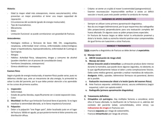 Historia:
- Edad (a mayor edad más osteoporosis, menos vascularización), niños
presentan un mejor pronóstico al tener una mayor capacidad de
reparación.
- Circunstancias del accidente (grado de energía involucrado).
- Tipo de traumatismos.
- Mecanismo.
- Dolor.
- Limitación funcional: se puede correlacionar con gravedad de fractura.
Antecedentes:
- Patologías médicas y fármacos de base: DM, OH, coagulopatías,
neoplasias, enfermedad renal crónica, enfermedades endocrinológicas
(hiper e hipotiroidismo, hiperparatiroidismo, enfermedad de Cushing) o}
- Quirúrgicos
- Alergias
- Hábitos: Actividad física, tabaquismo, drogas y consumo de alcohol
(pueden interferir con el proceso de consolidación ósea)
- Familiares (neoplasias, osteoporosis)
- Gineco-obstétricos: menopausia
Examen físico
Según el grado de energía involucrada, el examen físico puede variar, pues no
debemos olvidar que, ante un mecanismo de alta energía, lo primordial es
salvar la vida del paciente, por lo que debo prestar atención a los aprendido
en los cursos de primeros auxilios.
1. Inspección:
- Deformidad.
- Estado de partes blandas, específicamente ver si existe exposición ósea.
- Color.
2. Movilidad: Verificar que limitación funcional tiene el paciente. Si no logra
movilizar la extremidad afectada, se le llama impotencia funcional.
3. Palpación:
- Dolor a la palpación “one finger pain”, dolor localizado justo en el lugar
de fractura. Válido en agudo, ya que posteriormente el dolor presenta una
distribución difusa.
- Crépito: se siente un crujido al mover la extremidad (patognomónico).
- Examen neurovascular: Imprescindible verificar si existe un déficit
vascular o neural, pues esto puede cambiar la conducta de manejo.
IMÁGENES DE APOYO DIAGNÓSTICO
- Siempre se utilizan como primera aproximación diagnóstica.
- Nos da una imagen bidimensional, por lo que requerimos dos radiografías
(dos proyecciones) perpendiculares para una evaluación completa del
hueso afectado. En algunos casos se piden proyecciones especiales.
- En fractura de huesos largos se debe incluir la articulación proximal y
distal a la lesión, dado su estrecha relación podrían estar comprometidas
de igual forma con luxaciones u otras fracturas.
MANEJO Y TRATAMIENTO
TODA sospecha o diagnóstico de fractura se debe derivar al especialista.
1) Manejo inicial
a. ABCDE (evaluación de riesgo vital)
b. Manejo del dolor
- Alinear (tracción axial) e inmovilizar. La alineación produce dolor intenso
durante la maniobra, que puede durar algunos segundos, no obstante, es
lo que significativamente reduce el dolor y evita complicaciones futuras.
Debo como médico general, aprender y realizar maniobras de reducción.
- Analgesia: AINEs, opioides. Administrar fármacos vía parenteral, dentro
de lo posible.
c. Evaluación neurovascular distal a la lesión (parte del examen físico).
d. Ante fractura expuesta: antibiótico precoz, vacuna antitetánica (según
esquema), cubrir con apósito estéril.
e. Radiografía (primera aproximación diagnóstica)
2) Tratamiento definitivo:
1. Ortopédico v/s quirúrgico. Hay múltiples factores a considerar, entre
ellos el hueso afectado, la clasificación de la fractura en sí, además del
contexto del paciente (edad, comorbilidades, entre otros). Las
indicaciones de cirugía en fracturas son:
- Fractura expuesta por riesgo de osteomielitis.
- Fractura intraarticular por riesgo de artrosis.
 