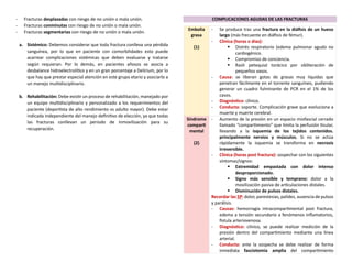 - Fracturas desplazadas con riesgo de no unión o mala unión.
- Fracturas conminutas con riesgo de no unión o mala unión.
- Fracturas segmentarias con riesgo de no unión o mala unión.
a. Sistémico: Debemos considerar que toda fractura conlleva una pérdida
sanguínea, por lo que en paciente con comorbilidades esto puede
acarrear complicaciones sistémicas que deben evaluarse y tratarse
según requieran. Por lo demás, en pacientes añosos se asocia a
desbalance hidroelectrolítico y en un gran porcentaje a Delirium, por lo
que hay que prestar especial atención en este grupo etario y asociarlo a
un manejo multidisciplinario.
b. Rehabilitación: Debe existir un proceso de rehabilitación, manejado por
un equipo multidisciplinario y personalizado a los requerimientos del
paciente (deportista de alto rendimiento vs adulto mayor). Debe estar
indicada independiente del manejo definitivo de elección, ya que todas
las fracturas conllevan un periodo de inmovilización para su
recuperación.
COMPLICACIONES AGUDAS DE LAS FRACTURAS
Embolia
grasa
(1)
- Se produce tras una fractura en la diáfisis de un hueso
largo (más frecuente en diáfisis de fémur).
- Clínica (horas o días):
▪ Distrés respiratorio (edema pulmonar agudo no
cardiogénico.
▪ Compromiso de conciencia.
▪ Rash petequial torácico por obliteración de
pequeños vasos.
- Causa: se liberan gotas de grasas muy liquidas que
penetran fácilmente en el torrente sanguíneo, pudiendo
generar un cuadro fulminante de PCR en el 1% de los
casos.
- Diagnóstico: clínico.
- Conducta: soporte. Complicación grave que evoluciona a
muerte y muerte cerebral.
Síndrome
comparti
mental
(2)
- Aumento de la presión en un espacio miofascial cerrado
llamado “compartimiento” que limita la perfusión tisular,
llevando a la isquemia de los tejidos contenidos.
principalmente nervios y músculos. Si no se actúa
rápidamente la isquemia se transforma en necrosis
irreversible.
- Clínica (horas post fractura): sospechar con los siguientes
síntomas/signos:
▪ Extremidad empastada con dolor intenso
desproporcionado.
▪ Signo más sensible y temprano: dolor a la
movilización pasiva de articulaciones distales.
▪ Disminución de pulsos distales.
Recordar las 5P: dolor, parestesias, palidez, ausencia de pulsos
y parálisis.
- Causas: hemorragia intracompartimental post fractura,
edema a tensión secundario a fenómenos inflamatorios,
fistula arteriovenosa.
- Diagnóstico: clínico, se puede realizar medición de la
presión dentro del compartimiento mediante una línea
arterial.
- Conducta: ante la sospecha se debe realizar de forma
inmediata fasciotomía amplia del compartimiento
 