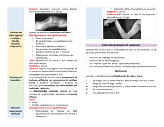 - Conducta: quirúrgico (remover partes blandas
asociado al tratamiento de la causa).
Síndrome de
dolor regional
complejo o
distrofia
simpático
refleja (DSR)
- También se denomina atrofia ósea de Sudeck.
- Clínica (semanas o meses post fractura):
▪ Dolor muy intenso.
▪ De características neuropáticas (urente,
alodinia).
▪ Asociado a edema y/o eritema.
▪ Aumenta con la movilidad distal.
▪ Cambios atróficos de piel y fanéreos.
▪ Osteoporosis moteada o con lesiones en
saca bocado.
- Causa: desconocida. Se asocia a mal manejo del
dolor post fractura.
- Diagnóstico: clínico.
- Conducta: mejorar la analgesia + estabilizadores de
la conducción nerviosa (neuromoduladores del dolor
como pregabalina, gabapentina, ATC).
Artrosis post
traumática
- Es una complicación articular como consecuencia de
fracturas epifisiarias con compromiso del cartílago
hialino, o también secundarias a fracturas no
articulares que consolidaron con deformidades por
inadecuada reducción.
- Las deformidades residuales alteran los ejes
normales de la extremidad, afectando la mecánica
articular.
- Clínica:
▪ Dolor.
▪ Pérdida progresiva de los movimientos.
Retracción
isquémica de
Volkmann
- Clínica (semanas a meses post fractura):
▪ Antecedente de fractura de EESS
(generalmente supracondílea del humero o
antebrazo).
▪ Retracción de la extremidad (mano en garra).
- Diagnóstico: clínico.
- Conducta: KNT motora, en caso de no responder
adecuadamente, cirugía.
FRACTURAS EN ESQUELETO INMADURO
Es importante recalcar que las fracturas en los niños no son similares a las del
adulto ya que en ellas encontramos:
- Presencia del cartílago de crecimiento.
- Presencia de un periostio grueso.
- Más fragilidad (por más poros y capa cortical más fina).
- Más elasticidad/flexibilidad (mayor cantidad de agua y menos minerales).
Clasificación
Los niños se clasifican según la Clasificación de Salter y Harris
I. La energía pasa a través de la fisis pero no rompe, sino que la cliva.
II. Rasgo de fractura llega a diáfisis.
III. Rasgo de fractura llega a epífisis, y puede haber compromiso articular.
IV. Se compromete todo.
V. Hay aplastamiento de la fisis.
 