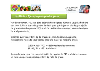 Hay que quemar 7700 kcal para bajar un kilo de grasa humana. La grasa humana
son unos 7.7 kcal por cada gramo. Es decir para que bajes un kilo de grasa (sólo
de grasa) deberás quemar 7700 kcal. De hecho así es como se calculan las dietas
de adelgazamiento.
Digamos quieres perder 1 kg de grasa en 1 mes. Supongamos que tu
Las Dietas: Ejemplo para perder grasa
U.D. NUTRICIÓN
4.-Las Dietas
Digamos quieres perder 1 kg de grasa en 1 mes. Supongamos que tu
metabolismo necesita 1800 kcal (si eres una mujer de mediana altura)
(1800 x 31) - 7700 = 48100 kcal totales en un mes
48100 / 31 = 1551 kcal diarias.
Seria suficiente; que con una restricción de calorías de 249 kcal diarias durante
un mes; una persona podría perder 1 kg neto de grasa.
 