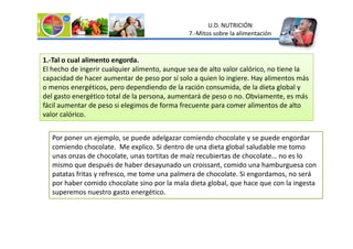 U.D. NUTRICIÓN
7.-Mitos sobre la alimentación
1.-Tal o cual alimento engorda.
El hecho de ingerir cualquier alimento, aunque sea de alto valor calórico, no tiene la
capacidad de hacer aumentar de peso por sí solo a quien lo ingiere. Hay alimentos más
o menos energéticos, pero dependiendo de la ración consumida, de la dieta global y
del gasto energético total de la persona, aumentará de peso o no. Obviamente, es más
fácil aumentar de peso si elegimos de forma frecuente para comer alimentos de alto
valor calórico.
Por poner un ejemplo, se puede adelgazar comiendo chocolate y se puede engordar
comiendo chocolate. Me explico. Si dentro de una dieta global saludable me tomo
unas onzas de chocolate, unas tortitas de maíz recubiertas de chocolate… no es lo
mismo que después de haber desayunado un croissant, comido una hamburguesa con
patatas fritas y refresco, me tome una palmera de chocolate. Si engordamos, no será
por haber comido chocolate sino por la mala dieta global, que hace que con la ingesta
superemos nuestro gasto energético.
 