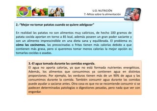U.D. NUTRICIÓN
7.-Mitos sobre la alimentación
2.-“Mejor no tomar patatas cuando se quiere adelgazar”
En realidad las patatas no son alimentos muy calóricos, de hecho 100 gramos de
patata cocida aportan en torno a 85 kcal, además poseen un gran poder saciante y
son un alimento imprescindible en una dieta sana y equilibrada. El problema es
cómo las cocinemos, las precocinadas o fritas tienen más calorías debido a que
contienen más grasa, pero si queremos tomar menos calorías la mejor opción es
tomarlas cocidas o asadas.
3.-El agua tomada durante las comidas engorda.
El agua no aporta calorías, ya que no está formada nutrientes energéticos.
Además, los alimentos que consumimos ya contienen agua en distintas
proporciones. Por ejemplo, las verduras tienen más de un 90% de agua y las
consumimos durante la comida. También consumir agua durante las comidas
puede ayudar a saciarse antes. Otra cosa es que no se recomiende consumir si se
padecen determinadas patologías o digestiones pesadas, pero nada que ver con
engordar.
 