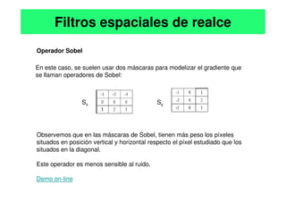 Operador Sobel
En este caso, se suelen usar dos máscaras para modelizar el gradiente que
se llaman operadores de Sobel:
S S
Filtros espaciales de realce
Observemos que en las máscaras de Sobel, tienen más peso los píxeles
situados en posición vertical y horizontal respecto el píxel estudiado que los
situados en la diagonal.
Este operador es menos sensible al ruido.
Demo on-line
Sx Sy
 