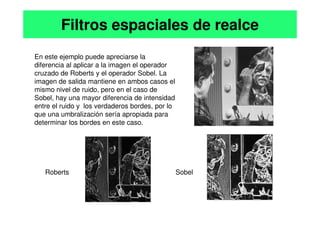 En este ejemplo puede apreciarse la
diferencia al aplicar a la imagen el operador
cruzado de Roberts y el operador Sobel. La
imagen de salida mantiene en ambos casos el
mismo nivel de ruido, pero en el caso de
Sobel, hay una mayor diferencia de intensidad
entre el ruido y los verdaderos bordes, por lo
que una umbralización sería apropiada para
Filtros espaciales de realce
que una umbralización sería apropiada para
determinar los bordes en este caso.
Roberts Sobel
 