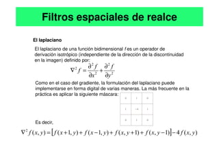 El laplaciano
El laplaciano de una función bidimensional f es un operador de
derivación isotrópico (independiente de la dirección de la discontinuidad
en la imagen) definido por:
Filtros espaciales de realce
2
2
2
2
2
y
f
x
f
f
∂
∂
+
∂
∂
=
∇
Como en el caso del gradiente, la formulación del laplaciano puede
implementarse en forma digital de varias maneras. La más frecuente en la
práctica es aplicar la siguiente máscara:
Es decir,
[ ] )
,
(
4
)
1
,
(
)
1
,
(
)
,
1
(
)
,
1
(
)
,
(
2
y
x
f
y
x
f
y
x
f
y
x
f
y
x
f
y
x
f
y
x
−
−
+
+
+
−
+
+
=
∇
∂
∂
 
