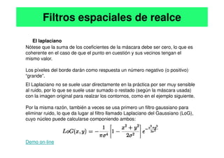 El laplaciano
Nótese que la suma de los coeficientes de la máscara debe ser cero, lo que es
coherente en el caso de que el punto en cuestión y sus vecinos tengan el
mismo valor.
Los píxeles del borde darán como respuesta un número negativo (o positivo)
“grande”.
Filtros espaciales de realce
El Laplaciano no se suele usar directamente en la práctica por ser muy sensible
al ruido, por lo que se suele usar sumado o restado (según la máscara usada)
con la imagen original para realzar los contornos, como en el ejemplo siguiente.
Por la misma razón, también a veces se usa primero un filtro gaussiano para
eliminar ruido, lo que da lugar al filtro llamado Laplaciano del Gaussiano (LoG),
cuyo núcleo puede calcularse componiendo ambos:
Demo on-line
 