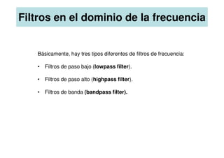 Básicamente, hay tres tipos diferentes de filtros de frecuencia:
• Filtros de paso bajo (lowpass filter).
• Filtros de paso alto (highpass filter).
Filtros en el dominio de la frecuencia
• Filtros de paso alto (highpass filter).
• Filtros de banda (bandpass filter).
 