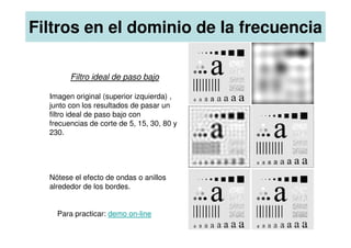 Filtro ideal de paso bajo
Imagen original (superior izquierda) ,
junto con los resultados de pasar un
filtro ideal de paso bajo con
frecuencias de corte de 5, 15, 30, 80 y
Filtros en el dominio de la frecuencia
frecuencias de corte de 5, 15, 30, 80 y
230.
Nótese el efecto de ondas o anillos
alrededor de los bordes.
Para practicar: demo on-line
 