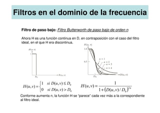 Filtros en el dominio de la frecuencia
Filtro de paso bajo: Filtro Butterworth de paso bajo de orden n
Ahora H es una función continua en D, en contraposición con el caso del filtro
ideal, en el que H era discontinua.
( ) n
D
v
u
D
v
u
H 2
0
/
)
,
(
1
1
)
,
(
+
=



>
≤
=
0
0
)
,
(
0
)
,
(
1
)
,
(
D
v
u
D
si
D
v
u
D
si
v
u
H
Conforme aumenta n, la función H se “parece” cada vez más a la correspondiente
al filtro ideal.
 