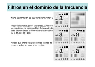 Filtros en el dominio de la frecuencia
Filtro Butterworth de paso bajo de orden 2
Imagen original (superior izquierda) , junto con
los resultados de pasar un filtro Butterworth de
paso bajo de orden 2 con frecuencias de corte
de 5, 15, 30, 80 y 230.
de 5, 15, 30, 80 y 230.
Nótese que ahora no aparecen los efectos de
ondas o anillos en torno a los bordes.
 