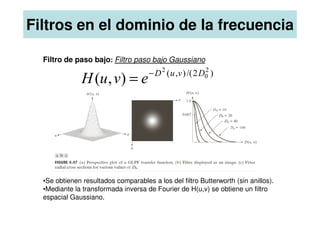 Filtros en el dominio de la frecuencia
Filtro de paso bajo: Filtro paso bajo Gaussiano
)
2
/(
)
,
( 2
0
2
)
,
( D
v
u
D
e
v
u
H −
=
•Se obtienen resultados comparables a los del filtro Butterworth (sin anillos).
•Mediante la transformada inversa de Fourier de H(u,v) se obtiene un filtro
espacial Gaussiano.
 