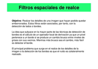 Objetivo: Realzar los detalles de una imagen que hayan podido quedar
emborronados. Estos filtros están asociados, por tanto, con la
detección de lados o bordes.
La idea que subyace en la mayor parte de las técnicas de detección de
bordes es el cálculo de un operador local de derivación ya que un píxel
Filtros espaciales de realce
bordes es el cálculo de un operador local de derivación ya que un píxel
pertenece a un borde si se produce un cambio brusco entre niveles de
grises con sus vecinos. Mientras más brusco sea el cambio, más fácil
es detectar el borde.
El principal problema que surge en el realce de los detalles de la
imagen o la detección de los bordes es que el ruido es colateralmente
realzado.
 