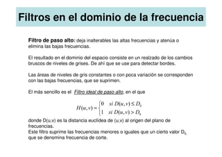 Filtro de paso alto: deja inalterables las altas frecuencias y atenúa o
elimina las bajas frecuencias.
El resultado en el dominio del espacio consiste en un realzado de los cambios
bruscos de niveles de grises. De ahí que se use para detectar bordes.
Las áreas de niveles de gris constantes o con poca variación se corresponden
con las bajas frecuencias, que se suprimen.
Filtros en el dominio de la frecuencia
con las bajas frecuencias, que se suprimen.
El más sencillo es el Filtro ideal de paso alto, en el que
donde D(u,v) es la distancia euclídea de (u,v) al origen del plano de
frecuencias.
Este filtro suprime las frecuencias menores o iguales que un cierto valor D0,
que se denomina frecuencia de corte.



>
≤
=
0
0
)
,
(
1
)
,
(
0
)
,
(
D
v
u
D
si
D
v
u
D
si
v
u
H
 