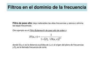 Filtros en el dominio de la frecuencia
Filtro de paso alto: deja inalterables las altas frecuencias y atenúa o elimina
las bajas frecuencias.
Otro ejemplo es el Filtro Butterworth de paso alto de orden n
donde D(u,v) es la distancia euclídea de (u,v) al origen del plano de frecuencias
y D0 es la llamada frecuencia de corte.
( ) n
v
u
D
D
v
u
H 2
0 )
,
(
/
1
1
)
,
(
+
=
 