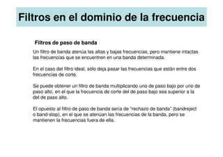 Filtros de paso de banda
Un filtro de banda atenúa las altas y bajas frecuencias, pero mantiene intactas
las frecuencias que se encuentren en una banda determinada.
En el caso del filtro ideal, sólo deja pasar las frecuencias que están entre dos
frecuencias de corte.
Filtros en el dominio de la frecuencia
Se puede obtener un filtro de banda multiplicando uno de paso bajo por uno de
paso alto, en el que la frecuencia de corte del de paso bajo sea superior a la
del de paso alto.
El opuesto al filtro de paso de banda sería de “rechazo de banda” (bandreject
o band-stop), en el que se atenúan las frecuencias de la banda, pero se
mantienen la frecuencias fuera de ella.
 