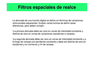 La derivada de una función digital se define en términos de variaciones
entre píxeles adyacentes. Existen varias formas de definir estas
diferencias, pero deben cumplir:
•La primera derivada debe ser cero en zonas de intensidad constante y
distinta de cero en zonas de variaciones (escalones o rampas);
Filtros espaciales de realce
distinta de cero en zonas de variaciones (escalones o rampas);
•La segunda derivada debe ser cero en zonas de intensidad constante y a
lo largo de rampas con pendiente constante y debe ser distinta de cero en
escalones y en comienzo y fin de rampas.
 