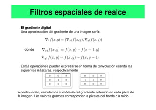 El gradiente digital
Una aproximación del gradiente de una imagen sería:
donde
Filtros espaciales de realce
Estas operaciones pueden expresarse en forma de convolución usando las
siguientes máscaras, respectivamente:
A continuación, calculamos el módulo del gradiente obtenido en cada píxel de
la imagen. Los valores grandes corresponden a píxeles del borde o a ruido.
 