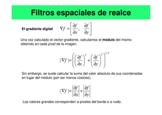 El gradiente digital
Una vez calculado el vector gradiente, calculamos el módulo del mismo
obtenido en cada píxel de la imagen.
Filtros espaciales de realce
f
f
f
y
f
x
f
f







 ∂
+



 ∂
=
∇






∂
∂
∂
∂
=
∇
|
|
,
2
/
1
2
2
Sin embargo, se suele calcular la suma del valor absoluto de sus coordenadas
en lugar del módulo (por ser menos costoso).
y
f
x
f
f
y
f
x
f
f
∂
∂
+
∂
∂
≈
∇
















∂
∂
+






∂
∂
=
∇
|
|
|
|
Los valores grandes corresponden a píxeles del borde o a ruido.
 