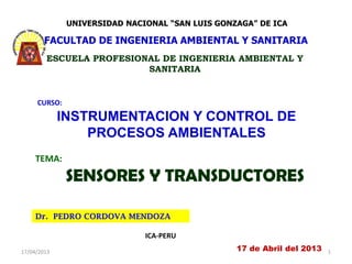 UNIVERSIDAD NACIONAL “SAN LUIS GONZAGA” DE ICA

        FACULTAD DE INGENIERIA AMBIENTAL Y SANITARIA
        ESCUELA PROFESIONAL DE INGENIERIA AMBIENTAL Y
                         SANITARIA


     CURSO:

             INSTRUMENTACION Y CONTROL DE
                 PROCESOS AMBIENTALES
     TEMA:

              SENSORES Y TRANSDUCTORES

     Dr. PEDRO CORDOVA MENDOZA

                              ICA-PERU
17/04/2013                                       17 de Abril del 2013   1
 