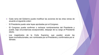  Cada rama del Gobierno puede modificar las acciones de las otras ramas de
acuerdo al siguiente orden:
• El Presidente puede vetar leyes aprobadas por el Congreso
• El Congreso puede confirmar o rechazar nombramientos del Presidente y
puede, bajo circunstancias excepcionales, despojar de su cargo al Presidente
electo.
• Los magistrados de la Corte Suprema, que pueden anular las
leyes inconstitucionales, son nombrados por el Presidente y confirmados por el
Senado.
 