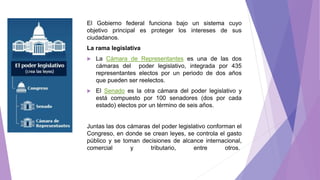 El Gobierno federal funciona bajo un sistema cuyo
objetivo principal es proteger los intereses de sus
ciudadanos.
La rama legislativa
 La Cámara de Representantes es una de las dos
cámaras del poder legislativo, integrada por 435
representantes electos por un periodo de dos años
que pueden ser reelectos.
 El Senado es la otra cámara del poder legislativo y
está compuesto por 100 senadores (dos por cada
estado) electos por un término de seis años.
Juntas las dos cámaras del poder legislativo conforman el
Congreso, en donde se crean leyes, se controla el gasto
público y se toman decisiones de alcance internacional,
comercial y tributario, entre otros.
 