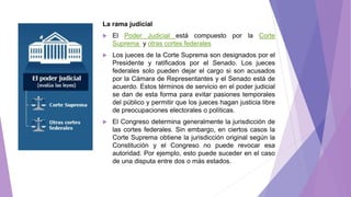 La rama judicial
 El Poder Judicial está compuesto por la Corte
Suprema y otras cortes federales
 Los jueces de la Corte Suprema son designados por el
Presidente y ratificados por el Senado. Los jueces
federales solo pueden dejar el cargo si son acusados
por la Cámara de Representantes y el Senado está de
acuerdo. Estos términos de servicio en el poder judicial
se dan de esta forma para evitar pasiones temporales
del público y permitir que los jueces hagan justicia libre
de preocupaciones electorales o políticas.
 El Congreso determina generalmente la jurisdicción de
las cortes federales. Sin embargo, en ciertos casos la
Corte Suprema obtiene la jurisdicción original según la
Constitución y el Congreso no puede revocar esa
autoridad. Por ejemplo, esto puede suceder en el caso
de una disputa entre dos o más estados.
 