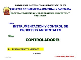 UNIVERSIDAD NACIONAL “SAN LUIS GONZAGA” DE ICA

        FACULTAD DE INGENIERIA AMBIENTAL Y SANITARIA
        ESCUELA PROFESIONAL DE INGENIERIA AMBIENTAL Y
                         SANITARIA


     CURSO:

             INSTRUMENTACION Y CONTROL DE
                 PROCESOS AMBIENTALES
     TEMA:

                       CONTROLADORES

     Dr. PEDRO CORDOVA MENDOZA

                              ICA-PERU
17/04/2013                                       17 de Abril del 2013   1
 