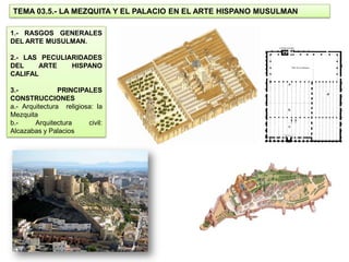 TEMA 03.5.- LA MEZQUITA Y EL PALACIO EN EL ARTE HISPANO MUSULMAN

1.- RASGOS GENERALES
DEL ARTE MUSULMAN.

2.- LAS PECULIARIDADES
DEL    ARTE    HISPANO
CALIFAL

3.-             PRINCIPALES
CONSTRUCCIONES
a.- Arquitectura religiosa: la
Mezquita
b.-     Arquitectura     civil:
Alcazabas y Palacios
 