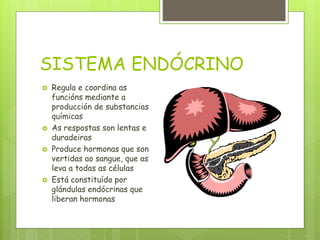 SISTEMA ENDÓCRINO
 Regula e coordina as
funcións mediante a
producción de substancias
químicas
 As respostas son lentas e
duradeiras
 Produce hormonas que son
vertidas ao sangue, que as
leva a todas as células
 Está constituído por
glándulas endócrinas que
liberan hormonas
 