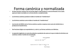 Forma canónica y normalizada
• Se llama término canónico de una función lógica a todo producto o suma de literales en los cuales
aparecen todas la variables en su forma directa o complementada.
• Los términos canónicos producto reciben el nombre de “minitérminos”
• Los términos canónicos suma reciben el nombre de “maxitérminos”
• Una función de BOOLE está en forma canónica cuando se expresa como suma de minitérminos o
producto de maxotérminos.
• Dos funciones lógicas son equivalentes si, y solo si, sus formas canónicas son idénticas.
• La expresión algebraica en suma de productos o productos de sumas en la que no todos los términos son
canónicos recibe el nombre de normalizada
 
