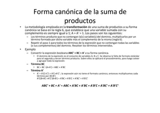 Forma canónica de la suma de
productos
• La metodología empleada en la transformación de una suma de productos a su forma
canónica se basa en la regla 6, que establece que una variable sumada con su
complemento es siempre igual a 1; A + A' = 1. Los pasos son los siguientes:
– Los términos producto que no contengan la(s) variable(s) del dominio, multiplicarlos por un
término formado por dicha variable más el complemento de la misma (regla 6).
– Repetir el paso 1 para todos los términos de la expresión que no contengan todas las variables
(o sus complementos) del dominio. Resolver los términos intervenidos.
• Ejemplo
– Convertir la expresión booleana ABC' + BC + A' a su forma canónica.
• El dominio de la expresión es el conjunto de variables A, B y C. Se observa la falta de formato estándar
para el segundo y tercer término producto. Sobre ellos se aplicará el procedimiento, para luego volver
a agrupar toda la expresión:
– Término BC
• BC = BC ∙(A+A') = ABC + A'BC
– Término A’
• A' = A'(C+C') = A'C+A'C' ; la expresión aún no tiene el formato canónico, entonces multiplicamos cada
término por (B+B')
A'C(B+B') +A'C'(B+B') = A'BC + A'B'C + A'BC' + A'B'C'
ABC' + BC + A' = ABC + A'BC + A'BC + A'B'C + A'BC' + A'B'C‘
 