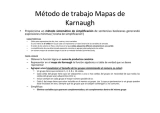 Método de trabajo Mapas de
Karnaugh
• Proporciona un método sistemático de simplificación de sentencias booleanas generando
expresiones mínimas (‘receta de simplificación’)
CARACTERÍSTICAS
– Útiles para expresiones de dos, tres, cuatro y cinco variables
Es una matriz de 2n
celdas en la que cada una representa un valor binario de las variables de entrada.
– El orden de los valores en filas y columnas es tal que celdas adyacentes difieren únicamente en una varible
– La simplificación de una determinada expresión consiste en agrupar adecuadamente las celdas
– Un número mayor de variables exige el uso de un método llamado Quine‐McClusky
PASOS A SEGUIR
– Obtener la función lógica en suma de productos canónica
– Representar en el mapa de Karnaugh la función algebraica o tabla de verdad que se desee
representar
– Agrupar unos (maximizar el tamaño de los grupos minimizando el número es estos):
• Un grupo tiene que contener 1, 2, 4, 8 o 16 celdas
• Cada celda del grupo tiene que ser adyacente a una o mas celdas del grupo sin necesidad de que todas las
celdas del grupo sean adyacentes entre sí.
• Incluir siempre en cada grupo el mayor número posible de 1s
• Cada 1 del mapa tiene que estar incluido en al menos un grupo. Los 1s que ya pertenezcan a un grupo pueden
estar incluidos en otro, siempre que los grupos que se solapen contengan 1s no comunes.
– Simplificar:
• Eliminar variables que aparecen complementadas y sin complementar dentro del mismo grupo
 