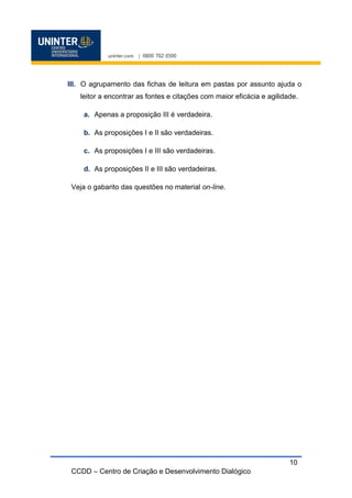 CCDD – Centro de Criação e Desenvolvimento Dialógico
10
III. O agrupamento das fichas de leitura em pastas por assunto ajuda o
leitor a encontrar as fontes e citações com maior eficácia e agilidade.
a. Apenas a proposição III é verdadeira.
b. As proposições I e II são verdadeiras.
c. As proposições I e III são verdadeiras.
d. As proposições II e III são verdadeiras.
Veja o gabarito das questões no material on-line.
 