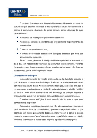 CCDD – Centro de Criação e Desenvolvimento Dialógico
2
O conjunto dos conhecimentos que obtemos empiricamente por meio da
cultura na qual estamos inseridos e das experiências atuais que continuam a
ocorrer é comumente chamado de senso comum, sendo algumas de suas
características:
 A ausência de investigação profunda ou detalhada;
 A presença, a difusão e a tendência ao favorecimento da permanência de
preconceitos;
 O método da tentativa e do erro;
 A tomada de decisões baseada em tradições passadas por meio das
gerações e/ou costumes.
Senso comum, portanto, é o conjunto do que aprendemos e usamos no
dia a dia, sem necessidade de avaliar ou aprofundar o conhecimento, variando
de acordo com os diversos grupos culturais e sociais. Ainda assim, não deve ser
subestimado, pois é o nosso primeiro saber.
Conhecimento teológico
Independentemente da religião professada ou da divindade seguida, o
que caracteriza o conhecimento teológico é a forma de obtenção de respostas:
por meio da palavra divina. No conhecimento teológico, não estão em jogo a
comprovação, a replicação ou a refutação, pois não há como aferi-lo, refutá-lo
ou testá-lo. Além disso, baseia-se em um arcabouço de crenças, dogmas e
ensinamentos que devem ser aceitos como verdade, sem questionamentos.
O conhecimento teológico é uma questão de fé, mas a que esse
conhecimento responde?
Responde a questões existenciais que não são passíveis de respostas a
partir de outros tipos de conhecimento, questões inexplicáveis como “o que
acontece com nosso pensamento depois da morte?”; com o corpo, a ciência
responde, mas e com a “alma” que anima esse corpo? Cada crença ou religião
fornecerá sua verdade e aceitar essa resposta é parte dessa fé religiosa.
 