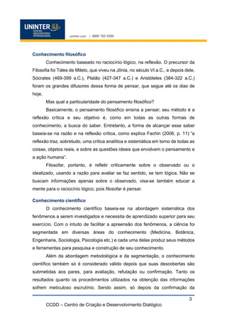 CCDD – Centro de Criação e Desenvolvimento Dialógico
3
Conhecimento filosófico
Conhecimento baseado no raciocínio lógico, na reflexão. O precursor da
Filosofia foi Tales de Mileto, que viveu na Jônia, no século VI a.C., e depois dele,
Sócrates (469-399 a.C.), Platão (427-347 a.C.) e Aristóteles (384-322 a.C.)
foram os grandes difusores dessa forma de pensar, que segue até os dias de
hoje.
Mas qual a particularidade do pensamento filosófico?
Basicamente, o pensamento filosófico ensina a pensar; seu método é a
reflexão crítica e seu objetivo é, como em todas as outras formas de
conhecimento, a busca do saber. Entretanto, a forma de alcançar esse saber
baseia-se na razão e na reflexão crítica, como explica Fachin (2006, p. 11) “a
reflexão traz, sobretudo, uma crítica analítica e sistemática em torno de todas as
coisas, objetos reais, e sobre as questões ideais que envolvem o pensamento e
a ação humana”.
Filosofar, portanto, é refletir criticamente sobre o observado ou o
idealizado, usando a razão para avaliar se faz sentido, se tem lógica. Não se
buscam informações apenas sobre o observado, visa-se também educar a
mente para o raciocínio lógico, pois filosofar é pensar.
Conhecimento científico
O conhecimento científico baseia-se na abordagem sistemática dos
fenômenos a serem investigados e necessita de aprendizado superior para seu
exercício. Com o intuito de facilitar a apreensão dos fenômenos, a ciência foi
segmentada em diversas áreas do conhecimento (Medicina, Botânica,
Engenharia, Sociologia, Psicologia etc.) e cada uma delas produz seus métodos
e ferramentas para pesquisa e construção de seu conhecimento.
Além da abordagem metodológica e da segmentação, o conhecimento
científico também só é considerado válido depois que suas descobertas são
submetidas aos pares, para avaliação, refutação ou confirmação. Tanto os
resultados quanto os procedimentos utilizados na obtenção das informações
sofrem meticuloso escrutínio. Sendo assim, só depois da confirmação da
 