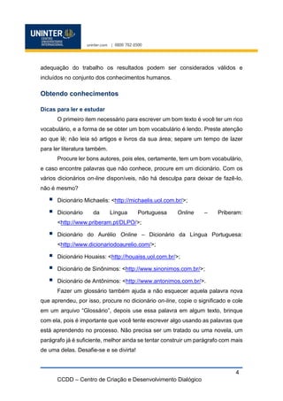 CCDD – Centro de Criação e Desenvolvimento Dialógico
4
adequação do trabalho os resultados podem ser considerados válidos e
incluídos no conjunto dos conhecimentos humanos.
Obtendo conhecimentos
Dicas para ler e estudar
O primeiro item necessário para escrever um bom texto é você ter um rico
vocabulário, e a forma de se obter um bom vocabulário é lendo. Preste atenção
ao que lê; não leia só artigos e livros da sua área; separe um tempo de lazer
para ler literatura também.
Procure ler bons autores, pois eles, certamente, tem um bom vocabulário,
e caso encontre palavras que não conhece, procure em um dicionário. Com os
vários dicionários on-line disponíveis, não há desculpa para deixar de fazê-lo,
não é mesmo?
 Dicionário Michaelis: <http://michaelis.uol.com.br/>;
 Dicionário da Língua Portuguesa Online – Priberam:
<http://www.priberam.pt/DLPO/>;
 Dicionário do Aurélio Online – Dicionário da Língua Portuguesa:
<http://www.dicionariodoaurelio.com/>;
 Dicionário Houaiss: <http://houaiss.uol.com.br/>;
 Dicionário de Sinônimos: <http://www.sinonimos.com.br/>;
 Dicionário de Antônimos: <http://www.antonimos.com.br/>.
Fazer um glossário também ajuda a não esquecer aquela palavra nova
que aprendeu, por isso, procure no dicionário on-line, copie o significado e cole
em um arquivo “Glossário”, depois use essa palavra em algum texto, brinque
com ela, pois é importante que você tente escrever algo usando as palavras que
está aprendendo no processo. Não precisa ser um tratado ou uma novela, um
parágrafo já é suficiente, melhor ainda se tentar construir um parágrafo com mais
de uma delas. Desafie-se e se divirta!
 