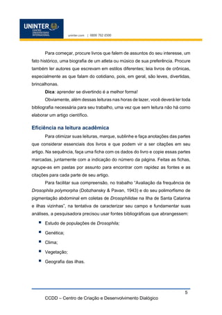 CCDD – Centro de Criação e Desenvolvimento Dialógico
5
Para começar, procure livros que falem de assuntos do seu interesse, um
fato histórico, uma biografia de um atleta ou músico de sua preferência. Procure
também ler autores que escrevam em estilos diferentes; leia livros de crônicas,
especialmente as que falam do cotidiano, pois, em geral, são leves, divertidas,
brincalhonas.
Dica: aprender se divertindo é a melhor forma!
Obviamente, além dessas leituras nas horas de lazer, você deverá ler toda
bibliografia necessária para seu trabalho, uma vez que sem leitura não há como
elaborar um artigo científico.
Eficiência na leitura acadêmica
Para otimizar suas leituras, marque, sublinhe e faça anotações das partes
que considerar essenciais dos livros e que podem vir a ser citações em seu
artigo. Na sequência, faça uma ficha com os dados do livro e copie essas partes
marcadas, juntamente com a indicação do número da página. Feitas as fichas,
agrupe-as em pastas por assunto para encontrar com rapidez as fontes e as
citações para cada parte de seu artigo.
Para facilitar sua compreensão, no trabalho “Avaliação da frequência de
Drosophila polymorpha (Dobzhansky & Pavan, 1943) e do seu polimorfismo de
pigmentação abdominal em coletas de Drosophilidae na Ilha de Santa Catarina
e ilhas vizinhas”, na tentativa de caracterizar seu campo e fundamentar suas
análises, a pesquisadora precisou usar fontes bibliográficas que abrangessem:
 Estudo de populações de Drosophila;
 Genética;
 Clima;
 Vegetação;
 Geografia das ilhas.
 