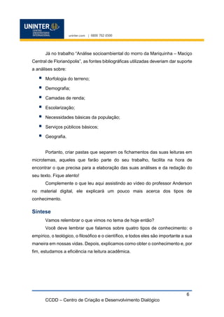 CCDD – Centro de Criação e Desenvolvimento Dialógico
6
Já no trabalho “Análise socioambiental do morro da Mariquinha – Maciço
Central de Florianópolis”, as fontes bibliográficas utilizadas deveriam dar suporte
a análises sobre:
 Morfologia do terreno;
 Demografia;
 Camadas de renda;
 Escolarização;
 Necessidades básicas da população;
 Serviços públicos básicos;
 Geografia.
Portanto, criar pastas que separem os fichamentos das suas leituras em
microtemas, aqueles que farão parte do seu trabalho, facilita na hora de
encontrar o que precisa para a elaboração das suas análises e da redação do
seu texto. Fique atento!
Complemente o que leu aqui assistindo ao vídeo do professor Anderson
no material digital, ele explicará um pouco mais acerca dos tipos de
conhecimento.
Síntese
Vamos relembrar o que vimos no tema de hoje então?
Você deve lembrar que falamos sobre quatro tipos de conhecimento: o
empírico, o teológico, o filosófico e o científico, e todos eles são importante a sua
maneira em nossas vidas. Depois, explicamos como obter o conhecimento e, por
fim, estudamos a eficiência na leitura acadêmica.
 