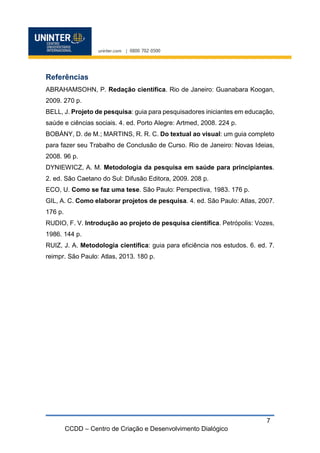 CCDD – Centro de Criação e Desenvolvimento Dialógico
7
Referências
ABRAHAMSOHN, P. Redação científica. Rio de Janeiro: Guanabara Koogan,
2009. 270 p.
BELL, J. Projeto de pesquisa: guia para pesquisadores iniciantes em educação,
saúde e ciências sociais. 4. ed. Porto Alegre: Artmed, 2008. 224 p.
BOBÁNY, D. de M.; MARTINS, R. R. C. Do textual ao visual: um guia completo
para fazer seu Trabalho de Conclusão de Curso. Rio de Janeiro: Novas Ideias,
2008. 96 p.
DYNIEWICZ, A. M. Metodologia da pesquisa em saúde para principiantes.
2. ed. São Caetano do Sul: Difusão Editora, 2009. 208 p.
ECO, U. Como se faz uma tese. São Paulo: Perspectiva, 1983. 176 p.
GIL, A. C. Como elaborar projetos de pesquisa. 4. ed. São Paulo: Atlas, 2007.
176 p.
RUDIO, F. V. Introdução ao projeto de pesquisa científica. Petrópolis: Vozes,
1986. 144 p.
RUIZ, J. A. Metodologia científica: guia para eficiência nos estudos. 6. ed. 7.
reimpr. São Paulo: Atlas, 2013. 180 p.
 
