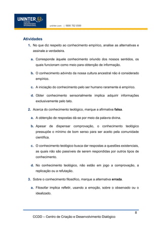 CCDD – Centro de Criação e Desenvolvimento Dialógico
8
Atividades
No que diz respeito ao conhecimento empírico, analise as alternativas e
assinale a verdadeira.
a. Corresponde àquele conhecimento oriundo dos nossos sentidos, os
quais funcionam como meio para obtenção de informação.
b. O conhecimento advindo da nossa cultura ancestral não é considerado
empírico.
c. A iniciação do conhecimento pelo ser humano raramente é empírico.
d. Obter conhecimento sensorialmente implica adquirir informações
exclusivamente pelo tato.
Acerca do conhecimento teológico, marque a afirmativa falsa.
a. A obtenção de respostas dá-se por meio da palavra divina.
b. Apesar de dispensar comprovação, o conhecimento teológico
pressupõe o mínimo de bom senso para ser aceito pela comunidade
científica.
c. O conhecimento teológico busca dar respostas a questões existenciais,
as quais não são passíveis de serem respondidas por outros tipos de
conhecimento.
d. No conhecimento teológico, não estão em jogo a comprovação, a
replicação ou a refutação.
Sobre o conhecimento filosófico, marque a alternativa errada.
a. Filosofar implica refletir, usando a emoção, sobre o observado ou o
idealizado.
 