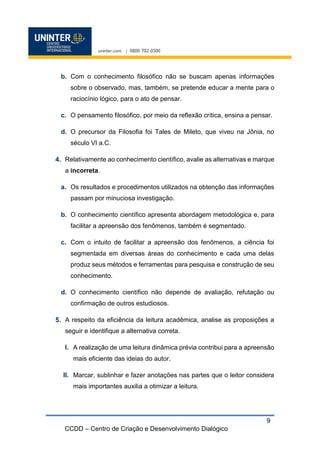 CCDD – Centro de Criação e Desenvolvimento Dialógico
9
b. Com o conhecimento filosófico não se buscam apenas informações
sobre o observado, mas, também, se pretende educar a mente para o
raciocínio lógico, para o ato de pensar.
c. O pensamento filosófico, por meio da reflexão crítica, ensina a pensar.
d. O precursor da Filosofia foi Tales de Mileto, que viveu na Jônia, no
século VI a.C.
Relativamente ao conhecimento científico, avalie as alternativas e marque
a incorreta.
a. Os resultados e procedimentos utilizados na obtenção das informações
passam por minuciosa investigação.
b. O conhecimento científico apresenta abordagem metodológica e, para
facilitar a apreensão dos fenômenos, também é segmentado.
c. Com o intuito de facilitar a apreensão dos fenômenos, a ciência foi
segmentada em diversas áreas do conhecimento e cada uma delas
produz seus métodos e ferramentas para pesquisa e construção de seu
conhecimento.
d. O conhecimento científico não depende de avaliação, refutação ou
confirmação de outros estudiosos.
A respeito da eficiência da leitura acadêmica, analise as proposições a
seguir e identifique a alternativa correta.
I. A realização de uma leitura dinâmica prévia contribui para a apreensão
mais eficiente das ideias do autor.
II. Marcar, sublinhar e fazer anotações nas partes que o leitor considera
mais importantes auxilia a otimizar a leitura.
 